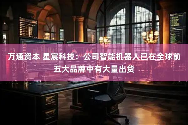 万通资本 星宸科技：公司智能机器人已在全球前五大品牌中有大量出货