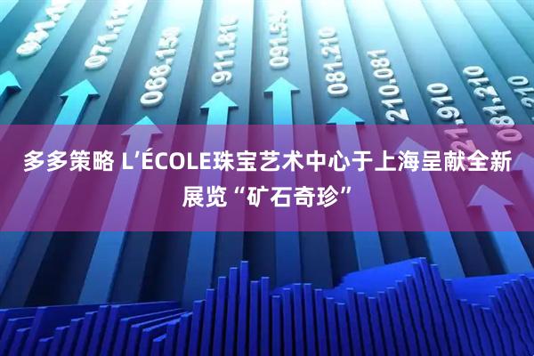 多多策略 L’ÉCOLE珠宝艺术中心于上海呈献全新展览“矿石奇珍”