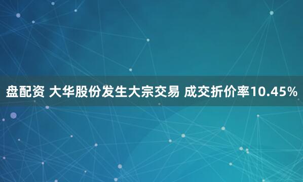 盘配资 大华股份发生大宗交易 成交折价率10.45%
