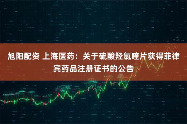 旭阳配资 上海医药：关于硫酸羟氯喹片获得菲律宾药品注册证书的公告