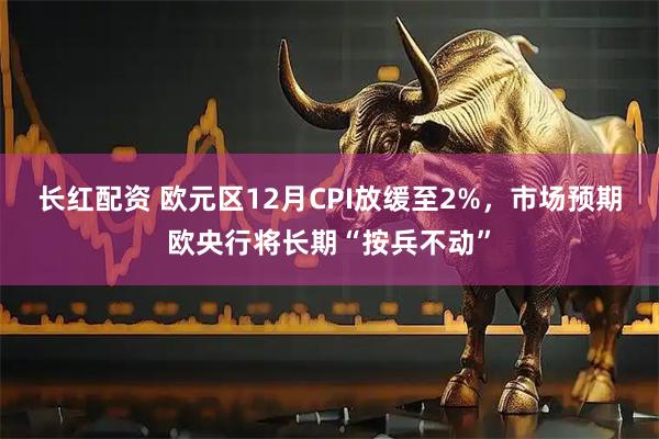 长红配资 欧元区12月CPI放缓至2%，市场预期欧央行将长期“按兵不动”