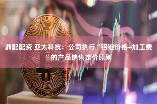 鼎配配资 亚太科技：公司执行“铝锭价格+加工费”的产品销售定价原则