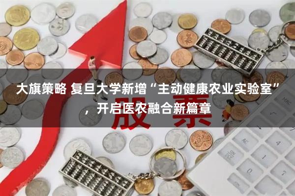 大旗策略 复旦大学新增“主动健康农业实验室”，开启医农融合新篇章