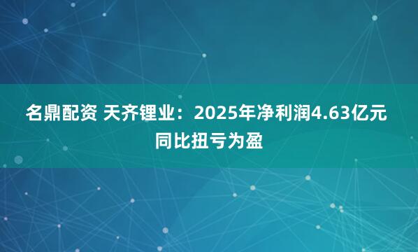 名鼎配资 天齐锂业：2025年净利润4.63亿元 同比扭亏为盈
