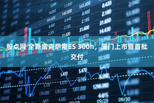 股点网 全新雷克萨斯ES 300h，厦门上市暨首批交付