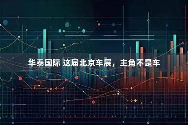 华泰国际 这届北京车展，主角不是车