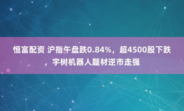 恒富配资 沪指午盘跌0.84%，超4500股下跌，宇树机器人题材逆市走强