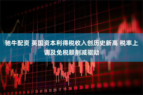 驰牛配资 英国资本利得税收入创历史新高 税率上调及免税额削减驱动