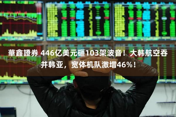 華鑫證券 446亿美元砸103架波音！大韩航空吞并韩亚，宽体机队激增46%！